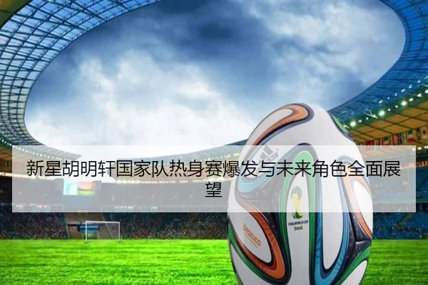 新星胡明轩国家队热身赛爆发与未来角色全面展望